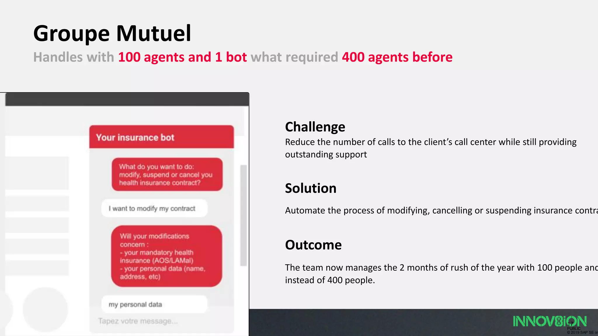 17
PUBLIC
© 2019 SAP SE or
Groupe Mutuel
Handles with 100 agents and 1 bot what required 400 agents before
Challenge
Reduce the number of calls to the client’s call center while still providing
outstanding support
Solution
Automate the process of modifying, cancelling or suspending insurance contra
Outcome
The team now manages the 2 months of rush of the year with 100 people and
instead of 400 people.
 