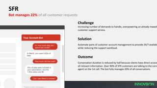 19
PUBLIC
© 2019 SAP SE or
SFR
Bot manages 22% of all customer requests
Challenge
Increasing number of demands to handle, overpowering an already maxed-
customer support service.
Solution
Automate parts of customer account management to provide 24/7 availabi
while reducing the support workload.
Outcome
Conversation duration is reduced by half because clients have direct access
all relevant information. Over 90% of SFR customers are talking to the corre
agent on the 1st call. The bot fully manages 20% of all conversations.
 