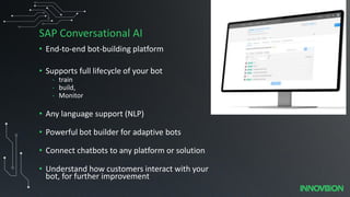 SAP Conversational AI
• End-to-end bot-building platform
• Supports full lifecycle of your bot
- train
- build,
- Monitor
• Any language support (NLP)
• Powerful bot builder for adaptive bots
• Connect chatbots to any platform or solution
• Understand how customers interact with your
bot, for further improvement
 