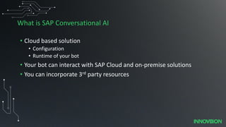 What is SAP Conversational AI
• Cloud based solution
• Configuration
• Runtime of your bot
• Your bot can interact with SAP Cloud and on-premise solutions
• You can incorporate 3rd party resources
 