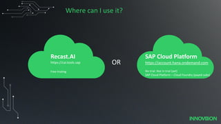Where can I use it?
OR
Recast.AI
https://cai.tools.sap
Free trialing
SAP Cloud Platform
https://account.hana.ondemand.com
No trial: Not in trial (yet)
SAP Cloud Platform – Cloud Foundry (payed subs)
 