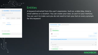 Entities
A keyword extracted from the user’s expression. Such as: a date (day, time) a
email address or a location. You can create your own, to use it in your memory.
You can use it to make sure you do not need to train your bot on every synonym
for this keyword
 