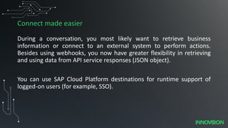 Connect made easier
During a conversation, you most likely want to retrieve business
information or connect to an external system to perform actions.
Besides using webhooks, you now have greater flexibility in retrieving
and using data from API service responses (JSON object).
You can use SAP Cloud Platform destinations for runtime support of
logged-on users (for example, SSO).
 