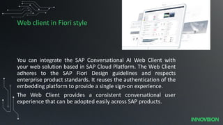 Web client in Fiori style
You can integrate the SAP Conversational AI Web Client with
your web solution based in SAP Cloud Platform. The Web Client
adheres to the SAP Fiori Design guidelines and respects
enterprise product standards. It reuses the authentication of the
embedding platform to provide a single sign-on experience.
The Web Client provides a consistent conversational user
experience that can be adopted easily across SAP products.
 