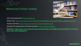 References/ further reading
SAP Conversational AI https://cai.tools.sap
What’s new: https://help.sap.com/viewer/9825cb46d5ff49ee88b8c37f0f651a87/1909/en-US#footer-container
Product overview: https://www.sap.com/products/conversational-ai.html
Detailed API explanations and documentation: https://cai.tools.sap/docs/
Roadmap: https://www.sap.com/products/roadmaps/finder-all.html#pdf-asset=223b68c7-c37c-0010-
82c7-eda71af511fa&page=11
 