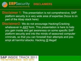 DISCLAIMERS


Disclaimer 1: This presentation is not comprehensive, SAP
  platform security is a very wide area of expertise (focus is on
  part of the Abap stack here)
Disclaimer2: We do not encourage Hacking/Cracking
  whatsoever in ANY form. This presentation is here to help
  you gain inside and get awareness on some specific SAP
  platform security and into the minds of seasoned computer
  criminals, so that you can forestall their attempts and pre-
  empt all harmful attacks. Hacking IS illegal!
 