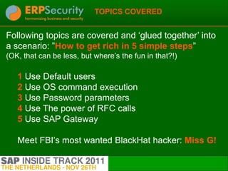 TOPICS COVERED


Following topics are covered and „glued together‟ into
a scenario: ”How to get rich in 5 simple steps”
(OK, that can be less, but where‟s the fun in that?!)

   1 Use Default users
   2 Use OS command execution
   3 Use Password parameters
   4 Use The power of RFC calls
   5 Use SAP Gateway

   Meet FBI‟s most wanted BlackHat hacker: Miss G!

                                                        3
 