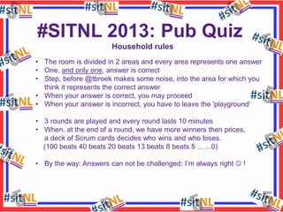 #SITNL 2013: Pub Quiz
Household rules
• The room is divided in 2 areas and every area represents one answer
• One, and only one, answer is correct
• Step, before @tbroek makes some noise, into the area for which you
think it represents the correct answer
• When your answer is correct, you may proceed
• When your answer is incorrect, you have to leave the 'playground‘
• 3 rounds are played and every round lasts 10 minutes
• When, at the end of a round, we have more winners then prices,
a deck of Scrum cards decides who wins and who loses.
(100 beats 40 beats 20 beats 13 beats 8 beats 5 ……0)
• By the way: Answers can not be challenged: I’m always right  !

 