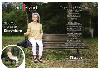 Give Your
Life a Lift
Everywhere!
The SitnStand
Family
SitnStand Classic
For use anywhere around
the home, patio or yard
SitnStand Compact
Easy to take anywhere
SitnStand Wheelchair
Goes wherever a
wheelchair goes
SitnStand products
• Allow independent sitting and
standing with any chair everywhere
• Turn any chair into a lift chair
• Are easy to operate, always on
www.sitnstand.com info@sitnstand.com
Proprietary Liberating
Technology
 