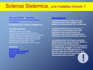 Sclerosi Sistemica, una malattia minore ?!Manuale Merck > Malattie muscoloscheletriche del tessuto connettivo 50. MALATTIE DEL TESSUTO CONNETTIVO SCLEROSI SISTEMICA Malattia cronica a eziologia sconosciuta, caratterizzata da fibrosi diffusa, alterazioni degenerative e anomalie vascolari della cute (sclerodermia), delle strutture articolari e degli organi interni (particolarmente esofago, tratto gastroenterico, polmone, cuore e rene). Sommario:IntroduzioneSintomi, segni e diagnosi Esami di laboratorio Prognosi Terapia IntroduzioneLa sclerosi sistemica si verifica con una frequenza circa 4 volte maggiore nelle donne ed è relativamente rara nei bambini.Le forme localizzate di sclerodermia si manifestano come chiazze circoscritte (morfea) o come sclerosi lineare dei tegumenti e dei tessuti immediatamente sottostanti, senza interessamento sistemico. La malattia mista  del tessuto connettivo (MixedConnectiveTissueDisease, MMTC, v. oltre) riunisce caratteristiche della sclerodermia (p. es., il fenomeno di Raynaud e la disfunzione esofagea), con tratti clinici e sierologici del  LES, della polimiosite o dell'AR. I pazienti con MMTC hanno titoli altissimi di Acsierici che reagiscono con la ribonucleoproteina nucleare.
