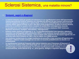Sclerosi Sistemica, una malattia minore? Sintomi, segni e diagnosiLa Sclerosi sistemica varia per gravità ed evoluzione; le sue manifestazioni vanno dall'ispessimento cutaneo generalizzato (sclerosi sistemica con sclerodermia diffusa) che può causare interessamento viscerale rapidamente progressivo e spesso fatale, a una forma contraddistinta da interessamento cutaneo ridotto (spesso limitato al viso e alle dita) e lenta progressione, di solito di svariati decenni, prima che si manifesti un quadro clinico completo di caratteristico coinvolgimento viscerale. La seconda forma viene chiamata sclerodermia cutanea limitata o sindrome CREST (Calcinosi, Raynaud's fenomeno, Esofagite, Sclerodattilia, Teleangectasie). Esistono inoltre sindromi sovrapposte; p. es., la sclerodermatomiosite (cute ispessita e debolezza muscolare non distinguibile dalla polimiosite); MMTC; e una sindrome muscolo-scheletrica indotta chimicamente da alcuni veleni sistemici, come accaduto nella sindrome da olio tossico ingerito che si è verificata nella città di Madrid nel 1981 e che ha colpito circa 20000 persone. Una sindrome caratterizzata da mialgia invalidante ed eosinofilia è stata associata all'ingestione di L-triptofano, sebbene l'esatta eziologia non sia nota e la tossicità probabilmente era dovuta a un contaminante.Le manifestazioni iniziali più frequenti nella sclerosi sistemica sono il fenomeno di Raynaud e il rigonfiamento insidioso delle parti distali degli arti, con ispessimento graduale della cute delle dita. La poliartralgia è anche predominante. Fra le prime manifestazioni della malattia si annoverano, occasionalmente, anche disturbi GI (p. es., pirosi gastrica, disfagia) e respiratori (dispnea).!
