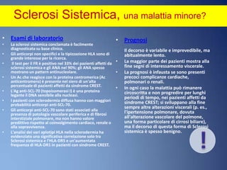 Sclerosi Sistemica, una malattia minore? Prognosi Il decorso è variabile e imprevedibile, ma abitualmente lento.La maggior parte dei pazienti mostra alla fine segni di interessamento viscerale. La prognosi è infausta se sono presenti precoci complicanze cardiache, polmonari o renali. In ogni caso la malattia può rimanere circoscritta e non progredire per lunghi periodi di tempo, nei pazienti affetti da sindrome CREST; si sviluppano alla fine sempre altre alterazioni viscerali (p. es., l'ipertensione polmonare, dovuta all'alterazione vascolare del polmone, una forma particolare di cirrosi biliare), ma il decorso di questa forma di Sclerosi sistemica è spesso benigno.Esami di laboratorioLa sclerosi sistemica conclamata è facilmente diagnosticata su base clinica. Gli anticorpi non specifici e la tipizzazione HLA sono di grande interesse per la ricerca.Il test per il FR è positivo nel 33% dei pazienti affetti da sclerosi sistemica e gli ANA nel 90%; gli ANA spesso mostrano un pattern antinucleolare. Un Ac che reagisce con la proteina centromerica (Ac anticentromero) è presente nel siero di un'alta percentuale di pazienti affetti da sindrome CREST. L'Aganti-SCL-70 (topoisomerasi I) è una proteina legante il DNA sensibile alla nucleasi. I pazienti con sclerodermia diffusa hanno con maggiori probabilità anticorpi anti-SCL-70. Gli anticorpi anti-SCL-70 sono stati associati alla presenza di patologia vascolare periferica e di fibrosi interstiziale polmonare, ma non hanno valore predittivo rispetto al coinvolgimento cardiaco, renale o alla sopravvivenza. L'analisi dei vari aplotipi HLA nella sclerodermia ha evidenziato una significativa correlazione solo tra Sclerosi sistemica e l'HLA-DR5 e un'aumentata frequenza di HLA-DR1 in pazienti con sindrome CREST.!