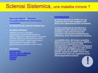 Sclerosi Sistemica, una malattia minore ?IntroduzioneLa sclerosi sistemica si verifica con una frequenza circa 4 volte maggiore nelle donne ed è relativamente rara nei bambini.Le forme localizzate di sclerodermia si manifestano come chiazze circoscritte (morfea) o come sclerosi lineare dei tegumenti e dei tessuti immediatamente sottostanti, senza interessamento sistemico. La malattia mista  del tessuto connettivo (Mixed Connective Tissue Disease, MMTC, v. oltre) riunisce caratteristiche della sclerodermia (p. es., il fenomeno di Raynaud e la disfunzione esofagea), con tratti clinici e sierologici del  LES, della polimiosite o dell'AR. I pazienti con MMTC hanno titoli altissimi di Ac sierici che reagiscono con la ribonucleoproteina nucleare.!Manuale Merck > Malattie muscoloscheletriche del tessuto connettivo 50. MALATTIE DEL TESSUTO CONNETTIVO SCLEROSI SISTEMICA Malattia cronica a eziologia sconosciuta, caratterizzata da fibrosi diffusa, alterazioni degenerative e anomalie vascolari della cute (sclerodermia), delle strutture articolari e degli organi interni (particolarmente esofago, tratto gastroenterico, polmone, cuore e rene). Sommario:IntroduzioneSintomi, segni e diagnosi Esami di laboratorio Prognosi Terapia 