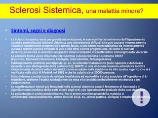 Sclerosi Sistemica, una malattia minore? Sintomi, segni e diagnosiLa Sclerosi sistemica varia per gravità ed evoluzione; le sue manifestazioni vanno dall'ispessimento cutaneo generalizzato (sclerosi sistemica con sclerodermia diffusa) che può causare interessamento viscerale rapidamente progressivo e spesso fatale, a una forma contraddistinta da interessamento cutaneo ridotto (spesso limitato al viso e alle dita) e lenta progressione, di solito di svariati decenni, prima che si manifesti un quadro clinico completo di caratteristico coinvolgimento viscerale. La seconda forma viene chiamata sclerodermia cutanea limitata o sindrome CREST (Calcinosi, Raynaud's fenomeno, Esofagite, Sclerodattilia, Teleangectasie). Esistono inoltre sindromi sovrapposte; p. es., la sclerodermatomiosite (cute ispessita e debolezza muscolare non distinguibile dalla polimiosite); MMTC; e una sindrome muscolo-scheletrica indotta chimicamente da alcuni veleni sistemici, come accaduto nella sindrome da olio tossico ingerito che si è verificata nella città di Madrid nel 1981 e che ha colpito circa 20000 persone. Una sindrome caratterizzata da mialgia invalidante ed eosinofilia è stata associata all'ingestione di L-triptofano, sebbene l'esatta eziologia non sia nota e la tossicità probabilmente era dovuta a un contaminante.Le manifestazioni iniziali più frequenti nella sclerosi sistemica sono il fenomeno di Raynaud e il rigonfiamento insidioso delle parti distali degli arti, con ispessimento graduale della cute delle dita. La poliartralgia è anche predominante. Fra le prime manifestazioni della malattia si annoverano, occasionalmente, anche disturbi GI (p. es., pirosi gastrica, disfagia) e respiratori (dispnea).!