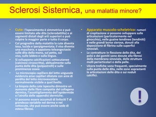 Sclerosi Sistemica, una malattia minore? Cute: l'ispessimento è simmetrico e può essere limitato alle dita (sclerodattilia) e ai segmenti distali degli arti superiori o può colpire la maggior parte o tutto il corpo. Col progredire della malattia la cute diventa tesa, lucida e iperpigmentata; il viso diventa una maschera; e appaiono teleangectasie sulle dita della mano, sul petto, sul viso, sulle labbra e sulla lingua. Si sviluppano calcificazioni sottocutanee (calcinosi circoscritta), abitualmente sulla punta delle dita (polpastrelli) e sulle prominenze ossee. La microscopia capillare del letto ungueale evidenzia anse capillari dilatate con aree di perdita del letto microvascolare normalmente visibile a quel livello. La biopsia della cute ispessita dimostra un aumento delle fibre compatte del collageno dermico, l'assottigliamento dell'epidermide e l'atrofia delle appendici dermiche. Vi possono essere accumuli di linfociti T di grandezza variabile nel derma e nel sottocute, che può essere anche sede di estesa fibrosi.!Apparato muscolo-scheletrico: rumori di crepitazione si possono sviluppare sulle articolazioni (particolarmente nel ginocchio), nelle guaine tendinee (tendiniti) e nelle grandi borse sierose, dovuti alla deposizione di fibrina sulle superfici sinoviali. Le contratture in flessione delle dita, dei polsi e dei gomiti sono dovute alla fibrosi della membrana sinoviale, delle strutture molli periarticolari e della pelle. Ulcere trofiche sono frequenti, specialmente sulla punta delle dita, nelle zone soprastanti le articolazioni delle dita o sui noduli calcifici.