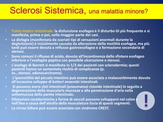 Sclerosi Sistemica, una malattia minore? Tratto Gastro Intestinale: la disfunzione esofagea è il disturbo GI più frequente e si manifesta, prima o poi, nella maggior parte dei casi. La disfagia (manifestata da svariati tipi di sensazioni anormali durante la deglutizione) è inizialmente causata da alterazione della motilità esofagea, ma più tardi può essere dovuta a reflusso gastroesofageo e a formazione secondaria di stenosi. Sono comuni il riflusso di acido, dovuto all'incontinenza dello sfintere esofageo inferiore e l'esofagite peptica con possibile ulcerazione e stenosi. L'esofago di Barrett si manifesta in 1/3 dei pazienti con sclerodermia; questi pazienti hanno un aumentato rischio di complicanze (p. es., stenosi, adenocarcinoma). L'ipomotilità del piccolo intestino può essere associata a malassorbimento dovuto all'eccessivo sviluppo di batteri anaerobi intestinali. Si possono avere cisti intestinali (pneumatosi cistoide intestinale) in seguito a degenerazione della muscularis mucosae e alla penetrazione d'aria nella sottomucosa della parete intestinale. Dilatazioni caratteristiche a forma di sacculi possono svilupparsi nel colon e nell'ileo a causa dell'atrofia della muscolatura liscia di questi segmenti. La cirrosi biliare può essere associata con sindrome CREST.!