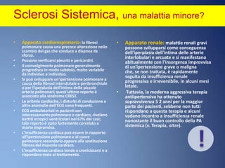 Sclerosi Sistemica, una malattia minore? Apparato cardiorespiratorio: la fibrosi polmonare causa una precoce alterazione nello scambio dei gas che conduce a dispnea da sforzo. Possono verificarsi pleuriti e pericarditi. Il coinvolgimento polmonare generalmente progredisce in modo subdolo, molto variabile da individuo a individuo. Si può sviluppare un'ipertensione polmonare a causa della fibrosi interstiziale e peribronchiale o per l'iperplasia dell'intima delle piccole arterie polmonari; quest'ultimo reperto è associato alla sindrome CREST. Le aritmie cardiache, i disturbi di conduzione e altre anomalie dell'ECG sono frequenti. ECG ambulatoriali in pazienti con interessamento polmonare o cardiaco, rivelano battiti ectopici ventricolari nel 67% dei casi; tale reperto è stato fortemente correlato a morte improvvisa. L'insufficienza cardiaca può essere in rapporto all'ipertensione polmonare e al cuore polmonare secondario oppure alla sostituzione fibrosa del muscolo cardiaco. L'insufficienza cardiaca tende a cronicizzarsi e a rispondere male al trattamento.Apparato renale: malattie renali gravi possono svilupparsi come conseguenza dell'iperplasia dell'intima delle arterie interlobulari e arcuate e si manifestano abitualmente con l'insorgenza improvvisa di un'ipertensione grave o maligna che, se non trattata, è rapidamente seguita da insufficienza renale progressiva e irreversibile, in alcuni mesi letale. Tuttavia, la moderna aggressiva terapia antiipertensiva ha ottenuto sopravvivenza S 2 anni per la maggior parte dei pazienti, sebbene non tutti rispondano a questa terapia e alcuni vadano incontro a insufficienza renale nonostante il buon controllo della PA sistemica (v. Terapia, oltre).!