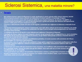 Sclerosi Sistemica, una malattia minore? Terapia  Non esistono farmaci capaci di influenzare in modo significativo la storia naturale della sclerosi sistemica, benché diversi preparati possano essere utilizzati nel trattamento di sintomi specifici o di patologie d'organo. I corticosteroidi possono essere utili nei pazienti affetti da una miosite invalidante, da sinovite o da MMTC. La somministrazione prolungata (>1,5 anni) di penicillamina (0,5-1 g/die) può portare alla riduzione dell'ispessimento cutaneo e della quota di nuove complicanze viscerali. Il farmaco è abitualmente iniziato alla dose di 250 mg/die e aumentato per migliorare la tolleranza a intervalli di vari mesi. Vari farmaci immunosoppressori, incluso il metotrexato, sono stati utili in saltuari casi di sclerosi sistemica; uno studio a doppio cieco condotto su 65 pazienti ha evidenziato che dopo 3 anni di terapia immunosoppressiva con clorambucil non erano emersi benefici. La nifedipina alla dose di 20 mg tid o come tollerata può migliorare il fenomeno di Raynaud. L'esofagite da riflusso migliora con pasti frequenti e piccoli, con gli antiacidi e gli H2 antagonisti (p. es., con la cimetidina 300 mg qid, 30 min prima dei pasti e prima di coricarsi), con gli inibitori della pompa protonica e facendo dormire il paziente con la testa del letto sollevata. Le stenosi esofagee possono richiedere una dilatazione periodica; si è avuto successo nella correzione del riflusso gastroesofageo con interventi di gastroplastica. La tetraciclina a dosi di 1 g/die PO e/o altri antibiotici a largo spettro sopprimono l'aumentata proliferazione della flora intestinale e possono migliorare i sintomi di malassorbimento, causati dalla colonizzazione batterica delle anse intestinali dilatate. La fisioterapia può essere utile per conservare il tono muscolare, ma è inefficace nella prevenzione delle contratture.Per la patologia renale, i farmaci di scelta sono gli ACE inibitori. Sono stati usati con un certo successo altri vasodilatatori (p. es., il minoxidil). Tutti questi farmaci sono efficaci nel controllare l'ipertensione e aiutano a salvaguardare la funzione renale. Quando il trattamento non è in grado di prevenire una malattia renale all'ultimo stadio, si può ricorrere a un trapianto e alla dialisi, anche se la mortalità rimane alta!