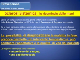 Sclerosi Sistemica, io ricomincio dalle maniEsiste un campanello di allarme, primo sintomo del conclamarsi della Sclerosi Sistemica nel 90% dei casi: il Fenomeno di Raynaud secondario.Se le mani cambiano colore, anche a temperature  alte, e tendono ad avere lesionitrofiche chiedi presso un centro specializzato (reumatologia/immunologia) la diagnosi.La  possibilità  di diagnosticarela malattia in fase precoce permette  un intervento tempestivo e  puòcambiare l’aspettativa e la qualità  di vita dei pazienti.La diagnosi è semplice sono sufficienti: un prelievo del sangue,