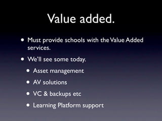 Value added.
• Must provide schools with the Value Added
  services.
• We’ll see some today.
 • Asset management
 • AV solutions
 • VC & backups etc
 • Learning Platform support
 
