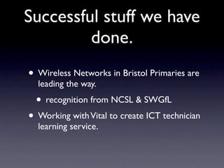 Successful stuff we have
         done.
• Wireless Networks in Bristol Primaries are
  leading the way.
  • recognition from NCSL & SWGfL
• Working with Vital to create ICT technician
  learning service.
 