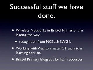 Successful stuff we have
         done.
• Wireless Networks in Bristol Primaries are
  leading the way.
  • recognition from NCSL & SWGfL
• Working with Vital to create ICT technician
  learning service.
• Bristol Primary Blogspot for ICT resources.
 