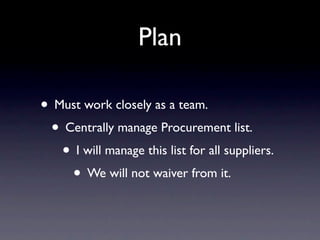 Plan

• Must work closely as a team.
 • Centrally manage Procurement list.
   • I will manage this list for all suppliers.
    • We will not waiver from it.
 