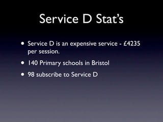 Service D Stat’s
• Service D is an expensive service - £4235
  per session.
• 140 Primary schools in Bristol
• 98 subscribe to Service D
 