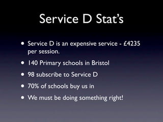 Service D Stat’s
• Service D is an expensive service - £4235
  per session.
• 140 Primary schools in Bristol
• 98 subscribe to Service D
• 70% of schools buy us in
• We must be doing something right!
 