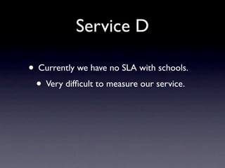 Service D

• Currently we have no SLA with schools.
 • Very difﬁcult to measure our service.
 