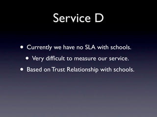 Service D

• Currently we have no SLA with schools.
 • Very difﬁcult to measure our service.
• Based on Trust Relationship with schools.
 