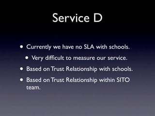 Service D

• Currently we have no SLA with schools.
 • Very difﬁcult to measure our service.
• Based on Trust Relationship with schools.
• Based on Trust Relationship within SITO
  team.
 