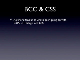 BCC & CSS
•   A general ﬂavour of what’s been going on with
    CYPS - IT merge into CSS.
 