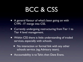 BCC & CSS
•   A general ﬂavour of what’s been going on with
    CYPS - IT merge into CSS.

•   Currently undergoing restructuring from Tier 1 to
    Tier 4 level management.

•   Within CSS there is little understanding of traded
    services, especially with schools.

    •   No interaction or formal link with any other
        schools service. (eg. Advisory team).

•   Accountability is to Tahir, then Dave Evans.
 