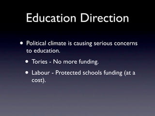 Education Direction
• Political climate is causing serious concerns
  to education.
  • Tories - No more funding.
  • Labour - Protected schools funding (at a
    cost).
 