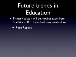 Future trends in
         Education
• Primary sector will be moving away from
  Traditional ICT to embed new curriculum.
 • Rose Report
 