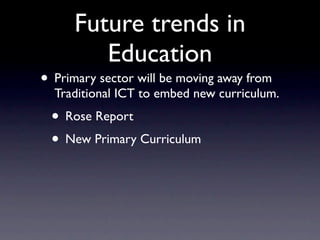 Future trends in
         Education
• Primary sector will be moving away from
  Traditional ICT to embed new curriculum.
 • Rose Report
 • New Primary Curriculum
 