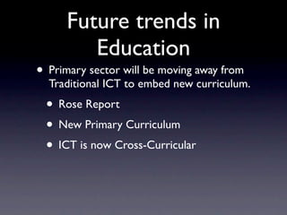 Future trends in
         Education
• Primary sector will be moving away from
  Traditional ICT to embed new curriculum.
 • Rose Report
 • New Primary Curriculum
 • ICT is now Cross-Curricular
 