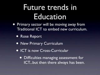 Future trends in
         Education
• Primary sector will be moving away from
  Traditional ICT to embed new curriculum.
 • Rose Report
 • New Primary Curriculum
 • ICT is now Cross-Curricular
  • Difﬁculties managing assessment for
      ICT...but then there always has been.
 