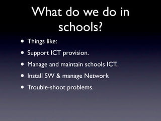 What do we do in
      schools?
• Things like:
• Support ICT provision.
• Manage and maintain schools ICT.
• Install SW & manage Network
• Trouble-shoot problems.
 