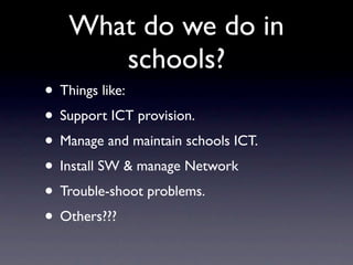 What do we do in
      schools?
• Things like:
• Support ICT provision.
• Manage and maintain schools ICT.
• Install SW & manage Network
• Trouble-shoot problems.
• Others???
 