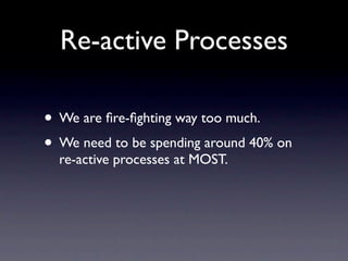 Re-active Processes

• We are ﬁre-ﬁghting way too much.
• We need to be spending around 40% on
  re-active processes at MOST.
 