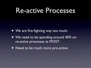 Re-active Processes

• We are ﬁre-ﬁghting way too much.
• We need to be spending around 40% on
  re-active processes at MOST.
• Need to be much more pro-active.
 