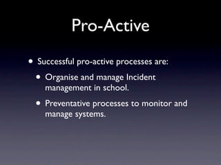 Pro-Active
• Successful pro-active processes are:
 • Organise and manage Incident
    management in school.
  • Preventative processes to monitor and
    manage systems.
 