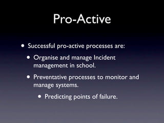 Pro-Active
• Successful pro-active processes are:
 • Organise and manage Incident
    management in school.
  • Preventative processes to monitor and
    manage systems.
      • Predicting points of failure.
 