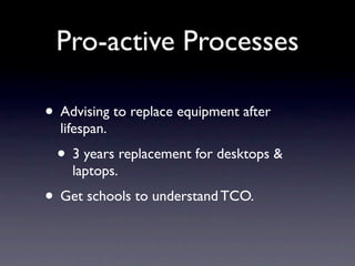 Pro-active Processes

• Advising to replace equipment after
  lifespan.
 • 3 years replacement for desktops &
    laptops.
• Get schools to understand TCO.
 