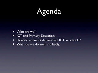 Agenda

•   Who are we?
•   ICT and Primary Education.
•   How do we meet demands of ICT in schools?
•   What do we do well and badly.
 
