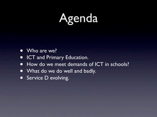 Agenda

•   Who are we?
•   ICT and Primary Education.
•   How do we meet demands of ICT in schools?
•   What do we do well and badly.
•   Service D evolving.
 