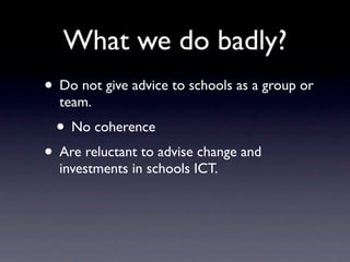 What we do badly?
• Do not give advice to schools as a group or
  team.
 • No coherence
• Are reluctant to advise change and
  investments in schools ICT.
 