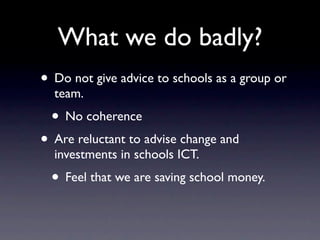 What we do badly?
• Do not give advice to schools as a group or
  team.
 • No coherence
• Are reluctant to advise change and
  investments in schools ICT.
 • Feel that we are saving school money.
 